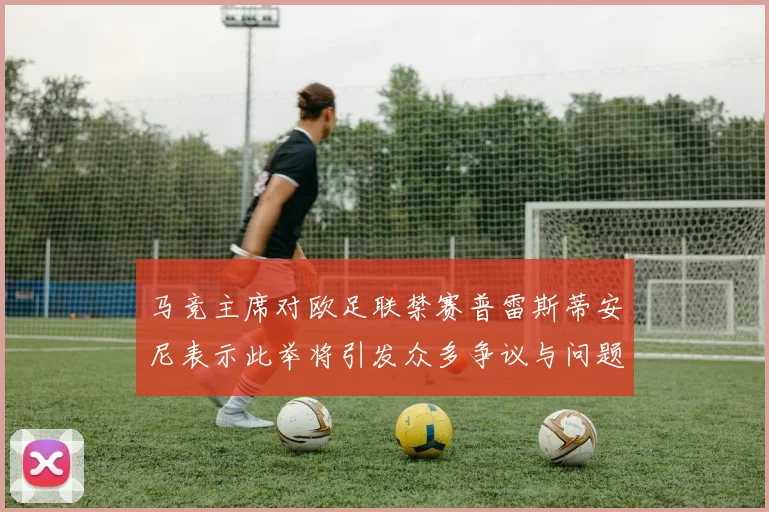 马竞主席对欧足联禁赛普雷斯蒂安尼表示此举将引发众多争议与问题