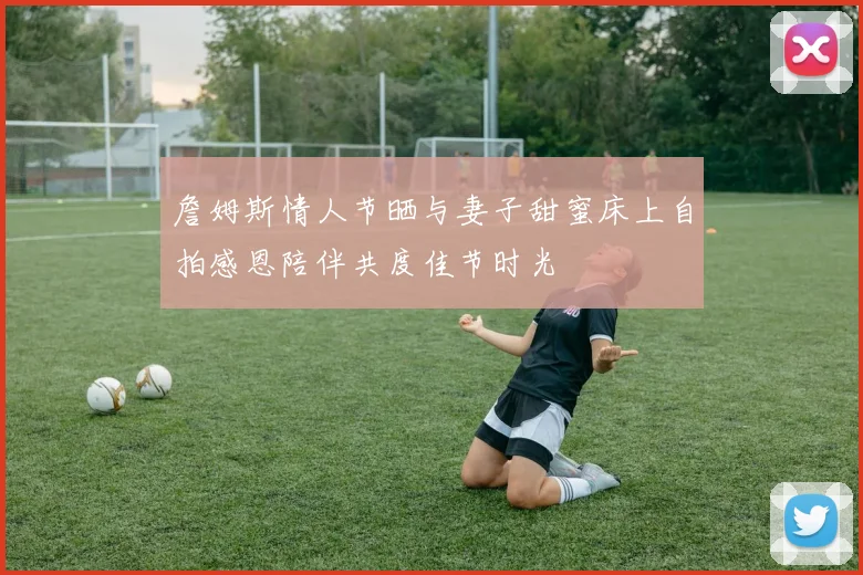 詹姆斯情人节晒与妻子甜蜜床上自拍感恩陪伴共度佳节时光