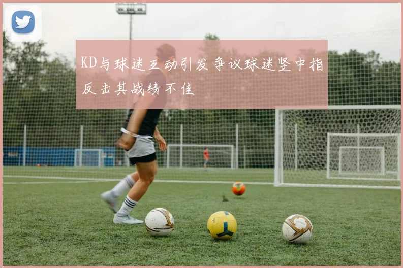 KD与球迷互动引发争议球迷竖中指反击其战绩不佳