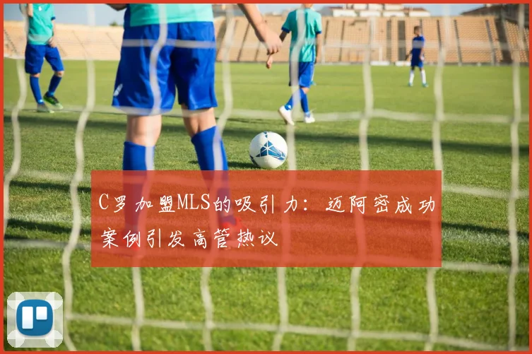 C罗加盟MLS的吸引力：迈阿密成功案例引发高管热议