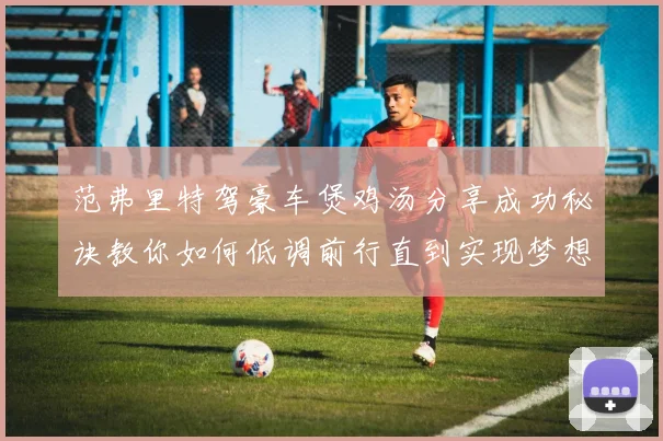 范弗里特驾豪车煲鸡汤分享成功秘诀教你如何低调前行直到实现梦想