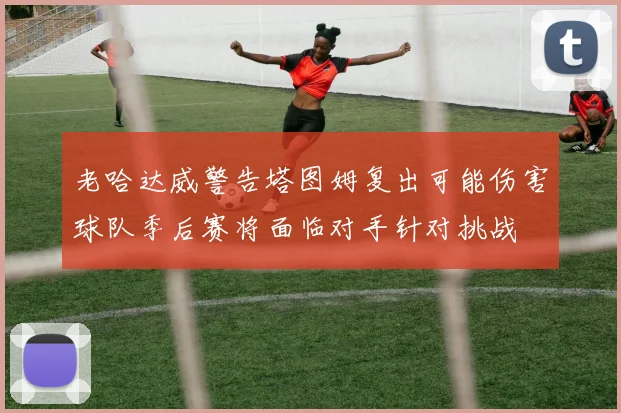 老哈达威警告塔图姆复出可能伤害球队季后赛将面临对手针对挑战
