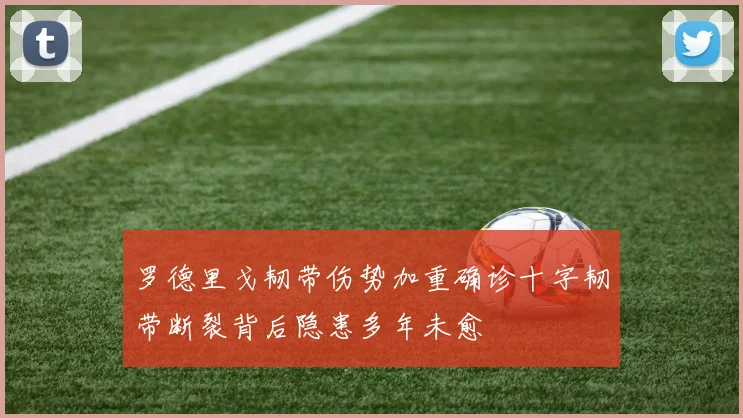 罗德里戈韧带伤势加重确诊十字韧带断裂背后隐患多年未愈