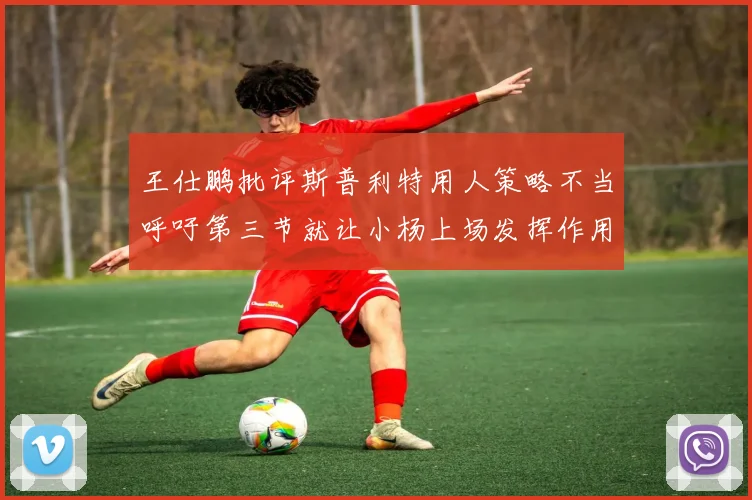 王仕鹏批评斯普利特用人策略不当呼吁第三节就让小杨上场发挥作用