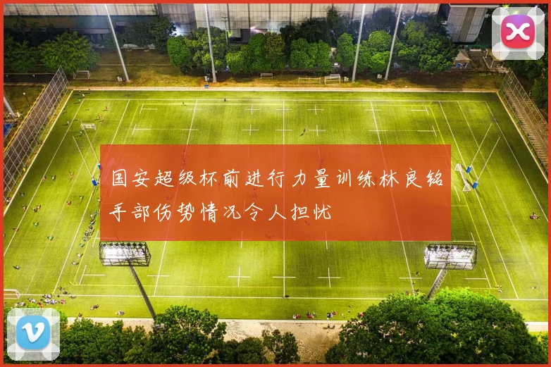 国安超级杯前进行力量训练林良铭手部伤势情况令人担忧