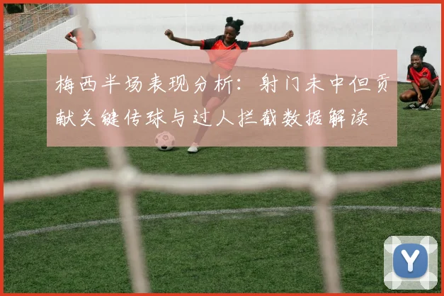 梅西半场表现分析：射门未中但贡献关键传球与过人拦截数据解读