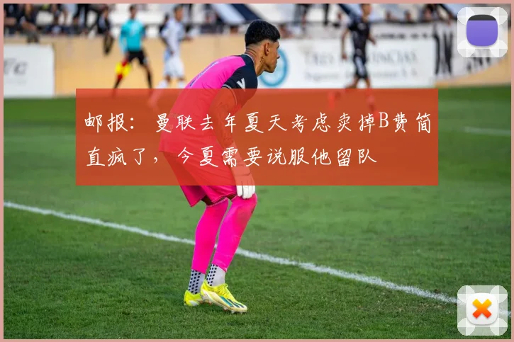 邮报：曼联去年夏天考虑卖掉B费简直疯了，今夏需要说服他留队