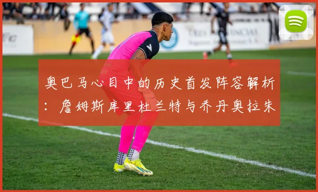 奥巴马心目中的历史首发阵容解析：詹姆斯库里杜兰特与乔丹奥拉朱旺的传奇组合