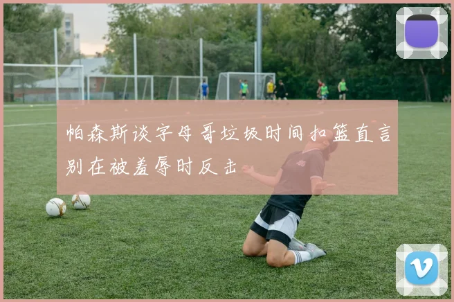 帕森斯谈字母哥垃圾时间扣篮直言别在被羞辱时反击