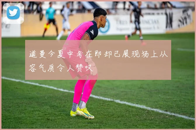 道曼今夏中考在即却已展现场上从容气质令人赞叹