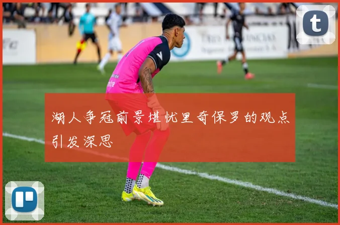 湖人争冠前景堪忧里奇保罗的观点引发深思