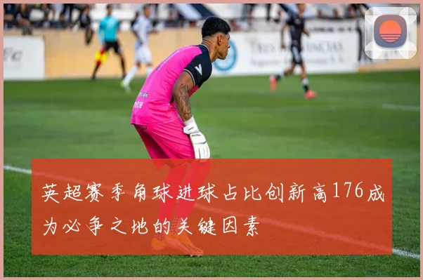 英超赛季角球进球占比创新高176成为必争之地的关键因素