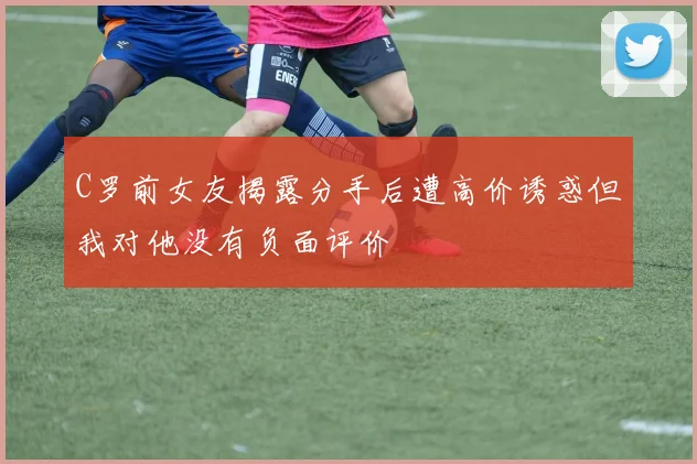 C罗前女友揭露分手后遭高价诱惑但我对他没有负面评价