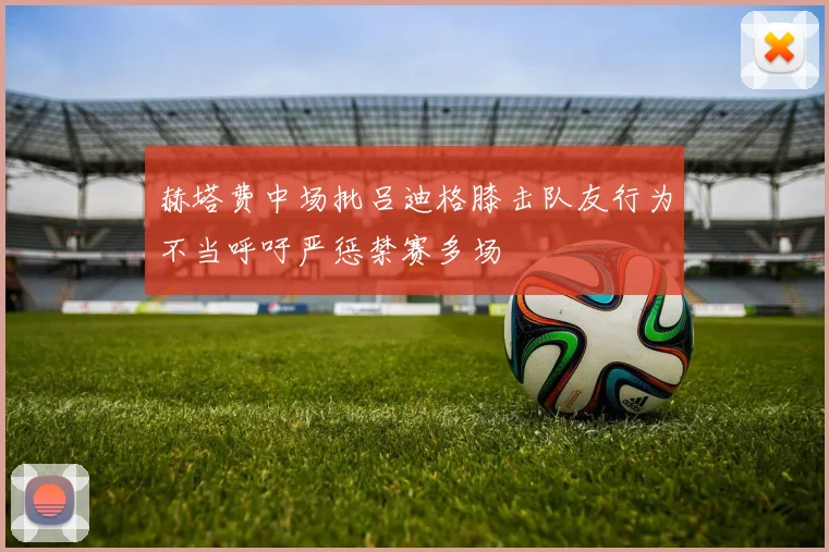 赫塔费中场批吕迪格膝击队友行为不当呼吁严惩禁赛多场