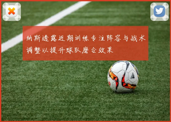 纳斯透露近期训练专注阵容与战术调整以提升球队磨合效果