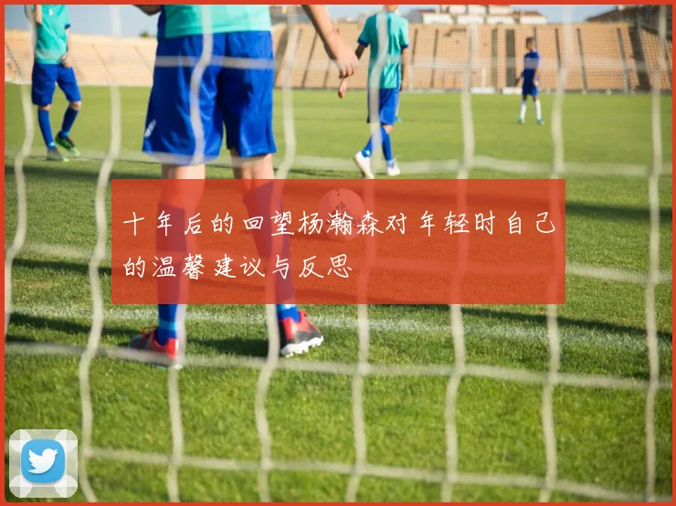 十年后的回望杨瀚森对年轻时自己的温馨建议与反思