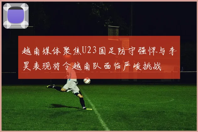 越南媒体聚焦U23国足防守强悍与李昊表现将令越南队面临严峻挑战