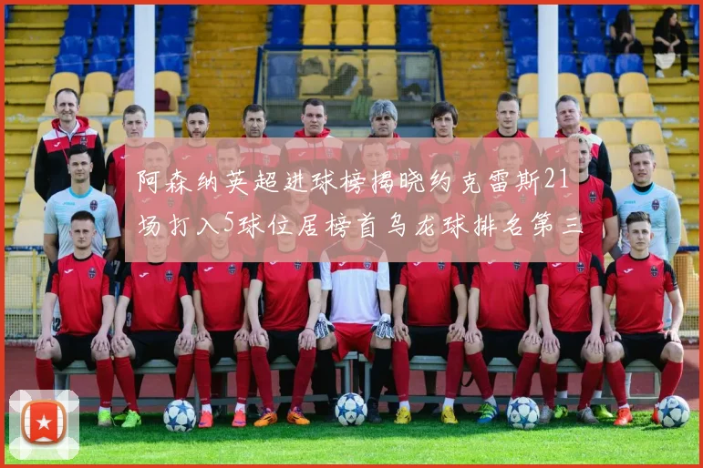 阿森纳英超进球榜揭晓约克雷斯21场打入5球位居榜首乌龙球排名第三