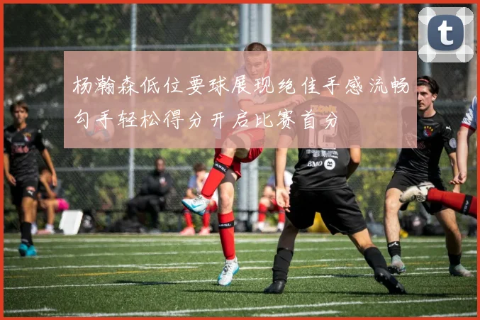 杨瀚森低位要球展现绝佳手感流畅勾手轻松得分开启比赛首分