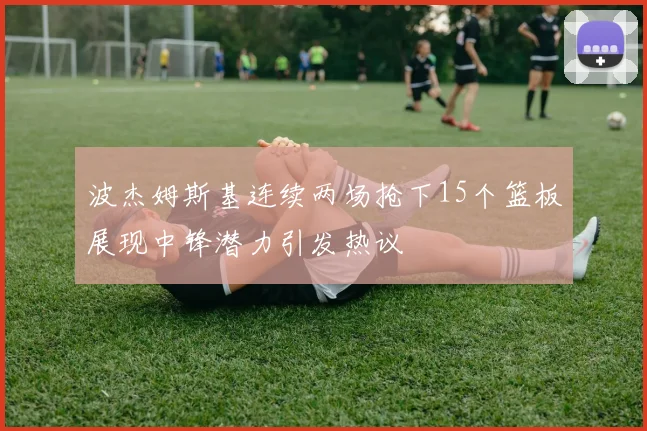 波杰姆斯基连续两场抢下15个篮板展现中锋潜力引发热议