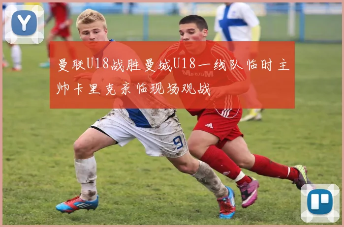 曼联U18战胜曼城U18一线队临时主帅卡里克亲临现场观战
