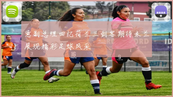 意副总理回忆荷兰三剑客期待米兰展现精彩足球风采